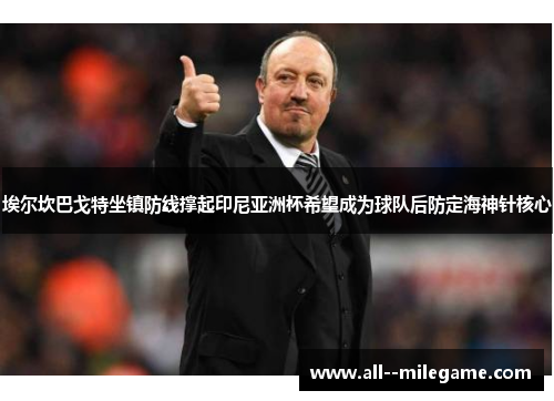 埃尔坎巴戈特坐镇防线撑起印尼亚洲杯希望成为球队后防定海神针核心 埃尔坎巴戈特坐镇防线撑起印尼亚洲杯希望成为球队后防定海神针核心