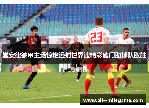 堂安律德甲主场惊艳远射世界波精彩破门助球队取胜 堂安律德甲主场惊艳远射世界波精彩破门助球队取胜