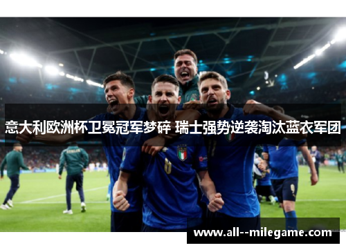 意大利欧洲杯卫冕冠军梦碎 瑞士强势逆袭淘汰蓝衣军团