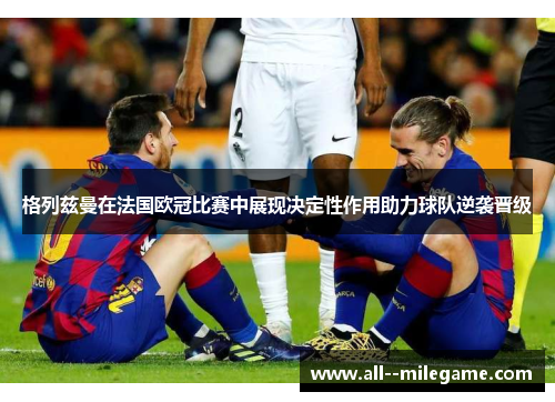 格列兹曼在法国欧冠比赛中展现决定性作用助力球队逆袭晋级 格列兹曼在法国欧冠比赛中展现决定性作用助力球队逆袭晋级